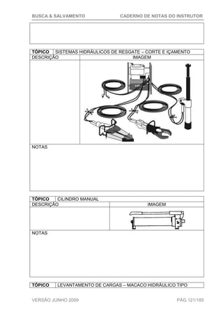 BUSCA & SALVAMENTO CADERNO DE NOTAS DO INSTRUTOR
VERSÃO JUNHO 2009 PÁG.121/185
TÓPICO SISTEMAS HIDRÁULICOS DE RESGATE – CORTE E IÇAMENTO
DESCRIÇÃO IMAGEM
NOTAS
TÓPICO CILINDRO MANUAL
DESCRIÇÃO IMAGEM
NOTAS
TÓPICO LEVANTAMENTO DE CARGAS – MACACO HIDRÁULICO TIPO
 