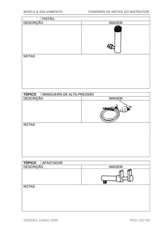 BUSCA & SALVAMENTO CADERNO DE NOTAS DO INSTRUTOR
VERSÃO JUNHO 2009 PÁG.122/185
PISTÃO
DESCRIÇÃO IMAGEM
NOTAS
TÓPICO MANGUEIRA DE ALTA PRESSÃO
DESCRIÇÃO IMAGEM
NOTAS
TÓPICO AFASTADOR
DESCRIÇÃO IMAGEM
NOTAS
 