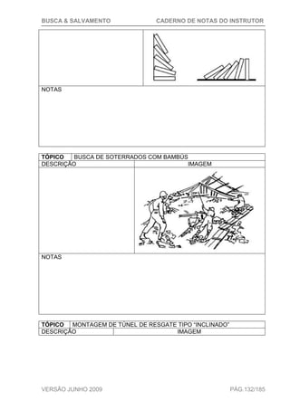 BUSCA & SALVAMENTO CADERNO DE NOTAS DO INSTRUTOR
VERSÃO JUNHO 2009 PÁG.132/185
NOTAS
TÓPICO BUSCA DE SOTERRADOS COM BAMBÚS
DESCRIÇÃO IMAGEM
NOTAS
TÓPICO MONTAGEM DE TÚNEL DE RESGATE TIPO “INCLINADO”
DESCRIÇÃO IMAGEM
 