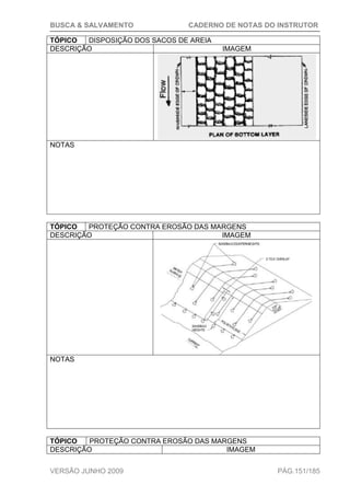 BUSCA & SALVAMENTO CADERNO DE NOTAS DO INSTRUTOR
VERSÃO JUNHO 2009 PÁG.151/185
TÓPICO DISPOSIÇÃO DOS SACOS DE AREIA
DESCRIÇÃO IMAGEM
NOTAS
TÓPICO PROTEÇÃO CONTRA EROSÃO DAS MARGENS
DESCRIÇÃO IMAGEM
NOTAS
TÓPICO PROTEÇÃO CONTRA EROSÃO DAS MARGENS
DESCRIÇÃO IMAGEM
 