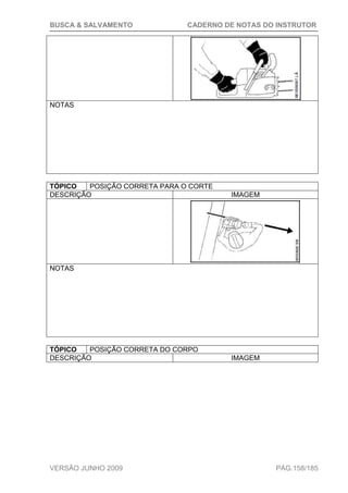 BUSCA & SALVAMENTO CADERNO DE NOTAS DO INSTRUTOR
VERSÃO JUNHO 2009 PÁG.158/185
NOTAS
TÓPICO POSIÇÃO CORRETA PARA O CORTE
DESCRIÇÃO IMAGEM
NOTAS
TÓPICO POSIÇÃO CORRETA DO CORPO
DESCRIÇÃO IMAGEM
 