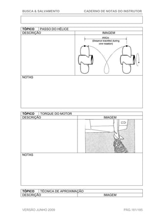 BUSCA & SALVAMENTO CADERNO DE NOTAS DO INSTRUTOR
VERSÃO JUNHO 2009 PÁG.181/185
TÓPICO PASSO DO HÉLICE
DESCRIÇÃO IMAGEM
NOTAS
TÓPICO TORQUE DO MOTOR
DESCRIÇÃO IMAGEM
NOTAS
TÓPICO TÉCNICA DE APROXIMAÇÃO
DESCRIÇÃO IMAGEM
 