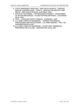 BUSCA & SALVAMENTO CADERNO DE NOTAS DO INSTRUTOR
VERSÃO JUNHO 2009 PÁG.185/185
6. STATE EMERGENCY SERVICES – NEW SOUTH WHALES – GENERAL
RESCUE LEARNER GUIDE – TOPIC 5 – RESCUE FOR HEIGHTS AND
DEPTH – NEW SOUTH WHALES, AUSTRÁLIA, 2005
7. STATE OF CALIFORNIA – THE RESOURCES AGENCY – DEPARTMENT
OF WATER RESOURCES – FLOOD FIGHTING METHODS – CALIFORNIA,
EEUU, 2003
8. STIHL – CHAIN SAW SAFETY MANUAL - ALEMANHA - 2003
9. U.S. ARMY CORPS OF ENGINEERS - RIGGING TECHNIQUES,
PROCEDURES AND APPLICATIONS – U.S. ARMY MANUAL – FM 5 -125,
WASHINGTON,EEUU,2001
10.U.S. ARMY CORPS OF ENGINEERS – FLOOD FIGHT HANDBOOK –
PREPARING FOR A FLODD – WASHINGTON, EEUU, 2007
 