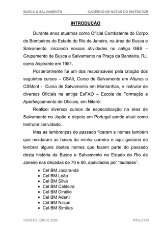 BUSCA & SALVAMENTO CADERNO DE NOTAS DO INSTRUTOR
VERSÃO JUNHO 2009 PÁG.2/185
INTRODUÇÃO
Durante anos atuamos como Oficial Combatente do Corpo
de Bombeiros do Estado do Rio de Janeiro, na área de Busca e
Salvamento, iniciando nossas atividades no antigo GBS –
Grupamento de Busca e Salvamento na Praça da Bandeira, RJ,
como Aspirante em 1981.
Posteriormente fui um dos responsáveis pela criação dos
seguintes cursos – CSAlt, Curso de Salvamento em Alturas e
CSMont - Curso de Salvamento em Montanhas, e instrutor de
diversos Oficiais na antiga EsFAO – Escola de Formação e
Aperfeiçoamento de Oficiais, em Niterói.
Realizei diversos cursos de especialização na área de
Salvamento no Japão e depois em Portugal aonde atuei como
Instrutor convidado.
Mas as lembranças do passado ficaram e nomes também
que moldaram as bases da minha carreira e aqui gostaria de
lembrar alguns destes nomes que fazem parte do passado
desta história da Busca e Salvamento no Estado do Rio de
Janeiro nas décadas de 70 e 80, apelidados por “audazes”.
Cel BM Jacarandá
Cel BM Leão
Cel BM Silva
Cel BM Caldeira
Cel BM Dinélio
Cel BM Adenil
Cel BM Nilson
Cel BM Simões
 