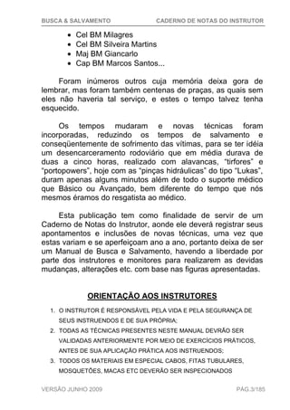BUSCA & SALVAMENTO CADERNO DE NOTAS DO INSTRUTOR
VERSÃO JUNHO 2009 PÁG.3/185
Cel BM Milagres
Cel BM Silveira Martins
Maj BM Giancarlo
Cap BM Marcos Santos...
Foram inúmeros outros cuja memória deixa gora de
lembrar, mas foram também centenas de praças, as quais sem
eles não haveria tal serviço, e estes o tempo talvez tenha
esquecido.
Os tempos mudaram e novas técnicas foram
incorporadas, reduzindo os tempos de salvamento e
conseqüentemente de sofrimento das vítimas, para se ter idéia
um desencarceramento rodoviário que em média durava de
duas a cinco horas, realizado com alavancas, “tirfores” e
“portopowers”, hoje com as “pinças hidráulicas” do tipo “Lukas”,
duram apenas alguns minutos além de todo o suporte médico
que Básico ou Avançado, bem diferente do tempo que nós
mesmos éramos do resgatista ao médico.
Esta publicação tem como finalidade de servir de um
Caderno de Notas do Instrutor, aonde ele deverá registrar seus
apontamentos e inclusões de novas técnicas, uma vez que
estas variam e se aperfeiçoam ano a ano, portanto deixa de ser
um Manual de Busca e Salvamento, havendo a liberdade por
parte dos instrutores e monitores para realizarem as devidas
mudanças, alterações etc. com base nas figuras apresentadas.
ORIENTAÇÃO AOS INSTRUTORES
1. O INSTRUTOR É RESPONSÁVEL PELA VIDA E PELA SEGURANÇA DE
SEUS INSTRUENDOS E DE SUA PRÓPRIA;
2. TODAS AS TÉCNICAS PRESENTES NESTE MANUAL DEVRÃO SER
VALIDADAS ANTERIORMENTE POR MEIO DE EXERCÍCIOS PRÁTICOS,
ANTES DE SUA APLICAÇÃO PRÁTICA AOS INSTRUENDOS;
3. TODOS OS MATERIAIS EM ESPECIAL CABOS, FITAS TUBULARES,
MOSQUETÕES, MACAS ETC DEVERÃO SER INSPECIONADOS
 