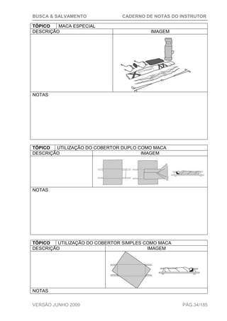 BUSCA & SALVAMENTO CADERNO DE NOTAS DO INSTRUTOR
VERSÃO JUNHO 2009 PÁG.34/185
TÓPICO MACA ESPECIAL
DESCRIÇÃO IMAGEM
NOTAS
TÓPICO UTILIZAÇÃO DO COBERTOR DUPLO COMO MACA
DESCRIÇÃO IMAGEM
NOTAS
TÓPICO UTILIZAÇÃO DO COBERTOR SIMPLES COMO MACA
DESCRIÇÃO IMAGEM
NOTAS
 