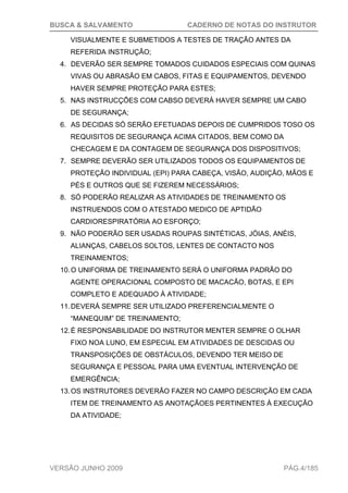 BUSCA & SALVAMENTO CADERNO DE NOTAS DO INSTRUTOR
VERSÃO JUNHO 2009 PÁG.4/185
VISUALMENTE E SUBMETIDOS A TESTES DE TRAÇÃO ANTES DA
REFERIDA INSTRUÇÃO;
4. DEVERÃO SER SEMPRE TOMADOS CUIDADOS ESPECIAIS COM QUINAS
VIVAS OU ABRASÃO EM CABOS, FITAS E EQUIPAMENTOS, DEVENDO
HAVER SEMPRE PROTEÇÃO PARA ESTES;
5. NAS INSTRUCÇÕES COM CABSO DEVERÁ HAVER SEMPRE UM CABO
DE SEGURANÇA;
6. AS DECIDAS SÓ SERÃO EFETUADAS DEPOIS DE CUMPRIDOS TOSO OS
REQUISITOS DE SEGURANÇA ACIMA CITADOS, BEM COMO DA
CHECAGEM E DA CONTAGEM DE SEGURANÇA DOS DISPOSITIVOS;
7. SEMPRE DEVERÃO SER UTILIZADOS TODOS OS EQUIPAMENTOS DE
PROTEÇÃO INDIVIDUAL (EPI) PARA CABEÇA, VISÃO, AUDIÇÃO, MÃOS E
PÉS E OUTROS QUE SE FIZEREM NECESSÁRIOS;
8. SÓ PODERÃO REALIZAR AS ATIVIDADES DE TREINAMENTO OS
INSTRUENDOS COM O ATESTADO MEDICO DE APTIDÃO
CARDIORESPIRATÓRIA AO ESFORÇO;
9. NÃO PODERÃO SER USADAS ROUPAS SINTÉTICAS, JÓIAS, ANÉIS,
ALIANÇAS, CABELOS SOLTOS, LENTES DE CONTACTO NOS
TREINAMENTOS;
10.O UNIFORMA DE TREINAMENTO SERÁ O UNIFORMA PADRÃO DO
AGENTE OPERACIONAL COMPOSTO DE MACACÃO, BOTAS, E EPI
COMPLETO E ADEQUADO À ATIVIDADE;
11.DEVERÁ SEMPRE SER UTILIZADO PREFERENCIALMENTE O
“MANEQUIM” DE TREINAMENTO;
12.É RESPONSABILIDADE DO INSTRUTOR MENTER SEMPRE O OLHAR
FIXO NOA LUNO, EM ESPECIAL EM ATIVIDADES DE DESCIDAS OU
TRANSPOSIÇÕES DE OBSTÁCULOS, DEVENDO TER MEISO DE
SEGURANÇA E PESSOAL PARA UMA EVENTUAL INTERVENÇÃO DE
EMERGÊNCIA;
13.OS INSTRUTORES DEVERÃO FAZER NO CAMPO DESCRIÇÃO EM CADA
ITEM DE TREINAMENTO AS ANOTAÇÃOES PERTINENTES À EXECUÇÃO
DA ATIVIDADE;
 