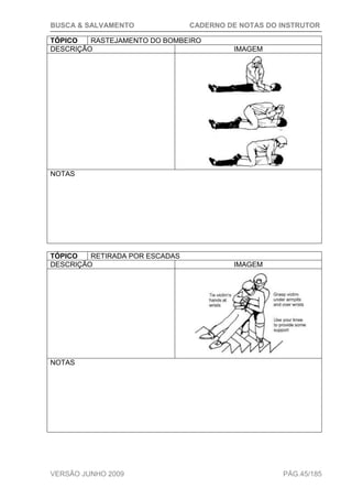 BUSCA & SALVAMENTO CADERNO DE NOTAS DO INSTRUTOR
VERSÃO JUNHO 2009 PÁG.45/185
TÓPICO RASTEJAMENTO DO BOMBEIRO
DESCRIÇÃO IMAGEM
NOTAS
TÓPICO RETIRADA POR ESCADAS
DESCRIÇÃO IMAGEM
NOTAS
 