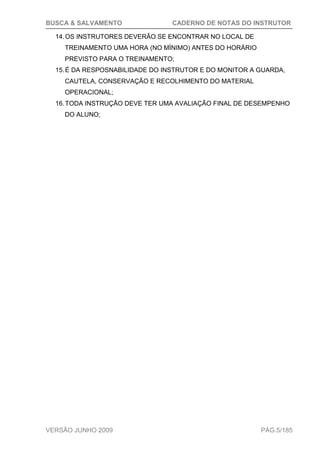 BUSCA & SALVAMENTO CADERNO DE NOTAS DO INSTRUTOR
VERSÃO JUNHO 2009 PÁG.5/185
14.OS INSTRUTORES DEVERÃO SE ENCONTRAR NO LOCAL DE
TREINAMENTO UMA HORA (NO MÍNIMO) ANTES DO HORÁRIO
PREVISTO PARA O TREINAMENTO;
15.É DA RESPOSNABILIDADE DO INSTRUTOR E DO MONITOR A GUARDA,
CAUTELA, CONSERVAÇÃO E RECOLHIMENTO DO MATERIAL
OPERACIONAL;
16.TODA INSTRUÇÃO DEVE TER UMA AVALIAÇÃO FINAL DE DESEMPENHO
DO ALUNO;
 