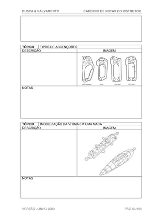 BUSCA & SALVAMENTO CADERNO DE NOTAS DO INSTRUTOR
VERSÃO JUNHO 2009 PÁG.54/185
TÓPICO TIPOS DE ASCENÇORES
DESCRIÇÃO IMAGEM
NOTAS
TÓPICO IMOBILIZAÇÃO DA VÍTIMA EM UMA MACA
DESCRIÇÃO IMAGEM
NOTAS
 