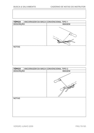 BUSCA & SALVAMENTO CADERNO DE NOTAS DO INSTRUTOR
VERSÃO JUNHO 2009 PÁG.79/185
TÓPICO ANCORAGEM DA MACA CONVENCIONAL TIPO 1
DESCRIÇÃO IMAGEM
NOTAS
TÓPICO ANCORAGEM DA MACA CONVENCIONAL TIPO 2
DESCRIÇÃO IMAGEM
NOTAS
 