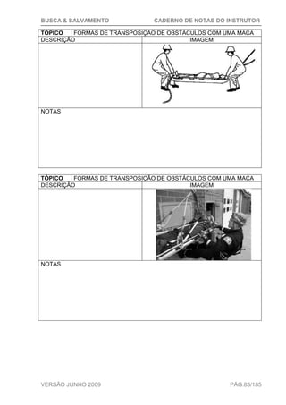 BUSCA & SALVAMENTO CADERNO DE NOTAS DO INSTRUTOR
VERSÃO JUNHO 2009 PÁG.83/185
TÓPICO FORMAS DE TRANSPOSIÇÃO DE OBSTÁCULOS COM UMA MACA
DESCRIÇÃO IMAGEM
NOTAS
TÓPICO FORMAS DE TRANSPOSIÇÃO DE OBSTÁCULOS COM UMA MACA
DESCRIÇÃO IMAGEM
NOTAS
 