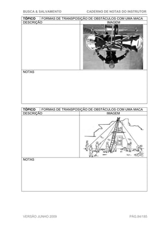 BUSCA & SALVAMENTO CADERNO DE NOTAS DO INSTRUTOR
VERSÃO JUNHO 2009 PÁG.84/185
TÓPICO FORMAS DE TRANSPOSIÇÃO DE OBSTÁCULOS COM UMA MACA
DESCRIÇÃO IMAGEM
NOTAS
TÓPICO FORMAS DE TRANSPOSIÇÃO DE OBSTÁCULOS COM UMA MACA
DESCRIÇÃO IMAGEM
NOTAS
 