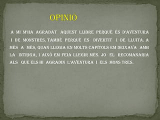 a mi m’ha agradat aquest llibre perquè és d’aventura
i de monstres, també perquè es divertit i de lluita. a
més a més, quan llegia en molts capítols em deixava amb
la intriga, i això em feia llegir més. jo el recomanaria
als que els hi agradin l’aventura i els mons tres.
 