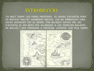 fa moLt temPs Les feres Protegien eL regne d’aVantia, Però
Un brUixot maLVat anomenat maLVeL Les ha embrUixat i ara
estan destrUint tot eL regne . tom ha sigUt enViat PeL rei
d’aVantia, eL rei hUgo, Per aLLiberar a Les feres deL maLefici
de maLVeL i qUe tornessin a Protegir aVantia com feia temPs.
 