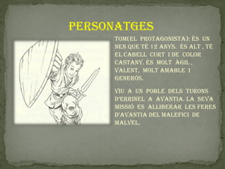 personatges
     tom(el protagonista): és un
     nen que té 12 anys. és alt , té
     el cabell curt i de color
     castany. és molt àgil ,
     valent, molt amable i
     generós.

     viu a un poble dels turons
     d’errinel a avantia. la seva
     missió es alliberar les feres
     d’avantia del malefici de
     malvel.
 