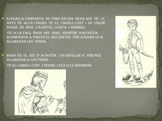  elena(la companya de tom): és una nena que té 12
  anys. és alta i prima. té el cabell curt i de color
  negre. és àgil ,valenta, llesta i amable.
  viu a la vall prop del bosc sinistre d’avantia.
  acompanya a tom en el seu viatge per ajudar-lo a
  alliberar les feres.


 Hugo: és el rei d’ avantia , va escollir a tom per
  alliberar a les feres .
  té el cabell curt i negre, i els ulls marrons.
 