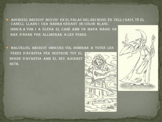  aduro(el bruixot bo):viu en el palau del rei Hugo. és vell i savi, té el
  cabell llarg i una barba gegant de color blanc.
  indica a tom i a elena el camí amb un mapa màgic on
  Han d’anar per alliberar a les feres.


 malvel(el bruixot obscur): vol dominar a totes les
 feres d’avantia per destruir tot el
 regne d’avantia amb el seu ajudant
 setH.
 
