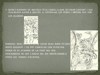  Seth( L’ajudant de maLveL): tÉ eL CaBeLL LLaRG de COLOR CaStanY I eLS
  uLLS BLauS. ajuda a maLveL a COntROLaR LeS feReS I ImpedIR que tOm
  LeS aLLIBeRI.




feRnO(eL dRaC de fOC): ÉS de COLOR BLau maRÍ, tÉ uneS
dentS GeGantS I eS pOt CamufLaR COm SI fOS una
pedRa. ÉS eL GuaRdIa de La paRt deL Sud,
S’enCaRReGa de que L‘aIGua deL RIu SInuÓS aRRIBI a
tOteS LeS teRReS d’avantIa.
 