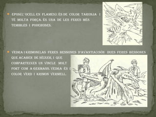  epOS(L’ OCeLL en fLameS): ÉS de COLOR taROnja I

  tÉ mOLta fORÇa. ÉS una de LeS feReS mÉS
  temIBLeS I pOdeROSeS.




 vedRa I kRImOn(LaS feReS BeSSOneS d’avantIa):SÓn dueS feReS BeSSOneS

  que aCaBen de nÉIxeR, I que
  COmpaRteIxen un vInCLe mOLt
  fORt COm a GeRmanS. vedRa ÉS de
  COLOR veRd I kRImOn veRmeLL.
 