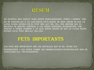 en avantIa han naSCut dueS nOveS feReS BeSSOneS, vedRa I kRImOn. tOm
ha de pORtaR-LeS a un LLOC SeGuR en eL ReGne de RIOn aBanS de que La
LLuna pLena eStIGuI en eL punt mÉS aLt deL CeL , peR ImpedIR que eL
maLefICI de maLveL COntROLI a LeS feReS BeSSOneS. aCOnSeGuIRà tOm
pORtaR a vedRa I kRImOn a un LLOC SeGuR aBanS de que La LLuna pLena
eStIGuI en eL punt mÉS aLt deL CeL?



           fetS ImpORtantS
eLS fetS mÉS ImpORtantS SÓn LeS BataLLeS que hI ha entRe eLS
peRSOnatGeS I LeS feReS. tamBÉ LeS pROBeS pLeneS d’aventuRa que han de
ReaLItzaR eLS pROtaGOnISteS.
 