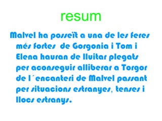 resum
Malvel ha posseït a una de les feres
 més fortes de Gorgonia i Tom i
 Elena hauran de lluitar plegats
 per aconseguir alliberar a Torgor
 de l´encanteri de Malvel passant
 per situacions estranyes, tenses i
 llocs estranys.
 