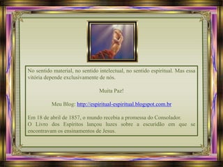 No sentido material, no sentido intelectual, no sentido espiritual. Mas essa
vitória depende exclusivamente de nós.
Muita Paz!
Meu Blog: http://espiritual-espiritual.blogspot.com.br
Em 18 de abril de 1857, o mundo recebia a promessa do Consolador.
O Livro dos Espíritos lançou luzes sobre a escuridão em que se
encontravam os ensinamentos de Jesus.
 