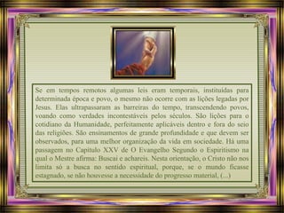 Se em tempos remotos algumas leis eram temporais, instituídas para
determinada época e povo, o mesmo não ocorre com as lições legadas por
Jesus. Elas ultrapassaram as barreiras do tempo, transcendendo povos,
voando como verdades incontestáveis pelos séculos. São lições para o
cotidiano da Humanidade, perfeitamente aplicáveis dentro e fora do seio
das religiões. São ensinamentos de grande profundidade e que devem ser
observados, para uma melhor organização da vida em sociedade. Há uma
passagem no Capítulo XXV de O Evangelho Segundo o Espiritismo na
qual o Mestre afirma: Buscai e achareis. Nesta orientação, o Cristo não nos
limita só a busca no sentido espiritual, porque, se o mundo ficasse
estagnado, se não houvesse a necessidade do progresso material, (...)
 