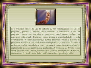É o princípio básico da Lei do trabalho e, por consequência, da Lei do
progresso, porque o trabalho deve conduzir e certamente o faz ao
progresso, tanto com respeito ao progresso moral como também ao
progresso intelectual. Trabalho, como ensina a espiritualidade, é toda
ocupação útil. A leitura edificante, o auxílio em obras sociais, o estudo e as
pesquisas, o cuidado que dedicamos ao corpo físico, a conversa fraterna e
edificante, enfim, quando bem empregamos o tempo estamos trabalhando,
melhorando e, consequentemente evoluindo. A promessa do Cristo é que
quem procura, acha. Assim, resta analisar qual é a busca pessoal. Cada ser,
fazendo uso do seu livre-arbítrio, decide o caminho que deseja trilhar.
 