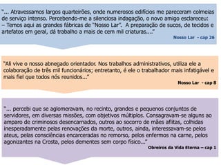 “... Atravessamos largos quarteirões, onde numerosos edifícios me pareceram colmeias
de serviço intenso. Percebendo-me a silenciosa indagação, o novo amigo esclareceu:
– Temos aqui as grandes fábricas de “Nosso Lar”. A preparação de sucos, de tecidos e
artefatos em geral, dá trabalho a mais de cem mil criaturas....”
Nosso Lar - cap 26
“... percebi que se aglomeravam, no recinto, grandes e pequenos conjuntos de
servidores, em diversas missões, com objetivos múltiplos. Consagravam-se alguns ao
amparo de criminosos desencarnados, outros ao socorro de mães aflitas, colhidas
inesperadamente pelas renovações da morte, outros, ainda, interessavam-se pelos
ateus, pelas consciências encarceradas no remorso, pelos enfermos na carne, pelos
agonizantes na Crosta, pelos dementes sem corpo físico...”
Obreiros da Vida Eterna – cap 1
“Ali vive o nosso abnegado orientador. Nos trabalhos administrativos, utiliza ele a
colaboração de três mil funcionários; entretanto, é ele o trabalhador mais infatigável e
mais fiel que todos nós reunidos...”
Nosso Lar - cap 8
 