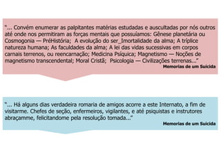 “... Há alguns dias verdadeira romaria de amigos acorre a este Internato, a fim de
visitarme. Chefes de seção, enfermeiros, vigilantes, e até psiquistas e instrutores
abraçamme, felicitandome pela resolução tomada...”
Memorias de um Suicida
“... Convém enumerar as palpitantes matérias estudadas e auscultadas por nós outros
até onde nos permitiram as forças mentais que possuíamos: Gênese planetária ou
Cosmogonia — PréHistória; A evolução do ser_Imortalidade da alma; A tríplice
natureza humana; As faculdades da alma; A lei das vidas sucessivas em corpos
carnais terrenos, ou reencarnação; Medicina Psíquica; Magnetismo — Noções de
magnetismo transcendental; Moral Cristã; Psicologia — Civilizações terrenas...”
Memorias de um Suicida
 