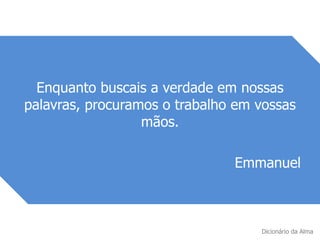 Enquanto buscais a verdade em nossas
palavras, procuramos o trabalho em vossas
mãos.
Emmanuel
Dicionário da Alma
 