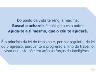 Do ponto de vista terreno, a máxima:
Buscai e achareis é análoga a esta outra:
Ajuda-te a ti mesmo, que o céu te ajudará.
É o princípio da lei do trabalho e, por conseguinte, da lei
do progresso, porquanto o progresso é filho do trabalho,
visto que este põe em ação as forças da inteligência.
ESE
 
