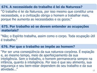 674. A necessidade do trabalho é lei da Natureza?
“O trabalho é lei da Natureza, por isso mesmo que constitui uma
necessidade, e a civilização obriga o homem a trabalhar mais,
porque lhe aumenta as necessidades e os gozos.”
LE
675. Por trabalho só se devem entender as ocupações
materiais?
“Não; o Espírito trabalha, assim como o corpo. Toda ocupação útil
é trabalho.”
676. Por que o trabalho se impõe ao homem?
“Por ser uma conseqüência da sua natureza corpórea. É expiação
e, ao mesmo tempo, meio de aperfeiçoamento da sua
inteligência. Sem o trabalho, o homem permaneceria sempre na
infância, quanto à inteligência. Por isso é que seu alimento, sua
segurança e seu bem-estar dependem do seu trabalho e da sua
atividade...”
 