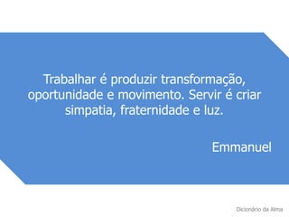 Trabalhar é produzir transformação,
oportunidade e movimento. Servir é criar
simpatia, fraternidade e luz.
Emmanuel
Dicionário da Alma
 