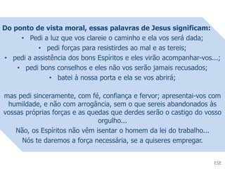 Do ponto de vista moral, essas palavras de Jesus significam:
• Pedi a luz que vos clareie o caminho e ela vos será dada;
• pedi forças para resistirdes ao mal e as tereis;
• pedi a assistência dos bons Espíritos e eles virão acompanhar-vos...;
• pedi bons conselhos e eles não vos serão jamais recusados;
• batei à nossa porta e ela se vos abrirá;
mas pedi sinceramente, com fé, confiança e fervor; apresentai-vos com
humildade, e não com arrogância, sem o que sereis abandonados às
vossas próprias forças e as quedas que derdes serão o castigo do vosso
orgulho...
Não, os Espíritos não vêm isentar o homem da lei do trabalho...
Nós te daremos a força necessária, se a quiseres empregar.
ESE
 