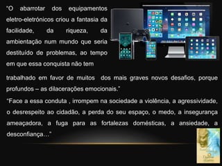 “O abarrotar dos equipamentos
eletro-eletrónicos criou a fantasia da
facilidade, da riqueza, da
ambientação num mundo que seria
destituído de problemas, ao tempo
em que essa conquista não tem
“Face a essa conduta , irrompem na sociedade a violência, a agressividade,
o desrespeito ao cidadão, a perda do seu espaço, o medo, a insegurança
ameaçadora, a fuga para as fortalezas domésticas, a ansiedade, a
desconfiança…”
trabalhado em favor de muitos dos mais graves novos desafios, porque
profundos – as dilacerações emocionais.”
 