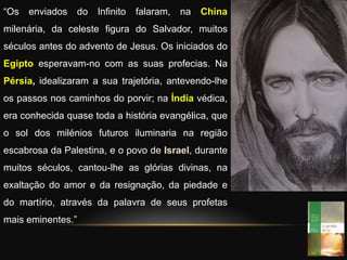 “Os enviados do Infinito falaram, na China
milenária, da celeste figura do Salvador, muitos
séculos antes do advento de Jesus. Os iniciados do
Egipto esperavam-no com as suas profecias. Na
Pérsia, idealizaram a sua trajetória, antevendo-lhe
os passos nos caminhos do porvir; na Índia védica,
era conhecida quase toda a história evangélica, que
o sol dos milénios futuros iluminaria na região
escabrosa da Palestina, e o povo de Israel, durante
muitos séculos, cantou-lhe as glórias divinas, na
exaltação do amor e da resignação, da piedade e
do martírio, através da palavra de seus profetas
mais eminentes.”
 