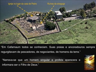 “Em Cafarnaum todos se conheciam. Suas praias e ancoradouros sempre
regurgitavam de pescadores, de negociantes, de homens da terra.”
Igreja no lugar da casa de Pedro Ruínas da sinagoga
“Narrava-se que um homem singular e profeta aparecera e
informara ser o Filho de Deus.”
 
