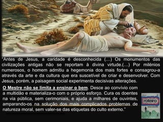 “Antes de Jesus, a caridade é desconhecida (…) Os monumentos das
civilizações antigas não se reportam à divina virtude.(…) Por milénios
numerosos, o homem admitiu a hegemonia dos mais fortes e consagrou-a
através da arte e da cultura que era suscetível de criar e desenvolver. Com
Jesus, porém, a paisagem social experimenta decisivas alterações.
O Mestre não se limita a ensinar o bem. Desce ao convívio com
a multidão e materializa-o com o próprio esforço. Cura os doentes
na via pública, sem cerimoniais, e ajuda a milhares de ouvintes,
amparando-os na solução dos mais complicados problemas de
natureza moral, sem valer-se das etiquetas do culto externo.”
 