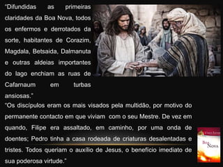 “Difundidas as primeiras
claridades da Boa Nova, todos
os enfermos e derrotados da
sorte, habitantes de Corazim,
Magdala, Betsaida, Dalmanuta
e outras aldeias importantes
do lago enchiam as ruas de
Cafarnaum em turbas
ansiosas.”
“Os discípulos eram os mais visados pela multidão, por motivo do
permanente contacto em que viviam com o seu Mestre. De vez em
quando, Filipe era assaltado, em caminho, por uma onda de
doentes; Pedro tinha a casa rodeada de criaturas desalentadas e
tristes. Todos queriam o auxílio de Jesus, o benefício imediato de
sua poderosa virtude.”
 