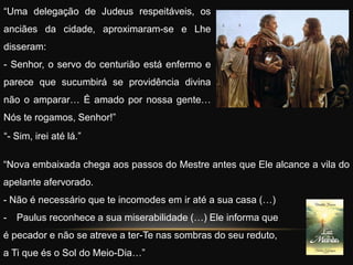 “Nova embaixada chega aos passos do Mestre antes que Ele alcance a vila do
apelante afervorado.
- Não é necessário que te incomodes em ir até a sua casa (…)
- Paulus reconhece a sua miserabilidade (…) Ele informa que
é pecador e não se atreve a ter-Te nas sombras do seu reduto,
a Ti que és o Sol do Meio-Dia…”
“Uma delegação de Judeus respeitáveis, os
anciães da cidade, aproximaram-se e Lhe
disseram:
- Senhor, o servo do centurião está enfermo e
parece que sucumbirá se providência divina
não o amparar… É amado por nossa gente…
Nós te rogamos, Senhor!”
“- Sim, irei até lá.”
 