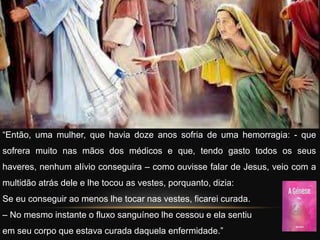 “Então, uma mulher, que havia doze anos sofria de uma hemorragia: - que
sofrera muito nas mãos dos médicos e que, tendo gasto todos os seus
haveres, nenhum alívio conseguira – como ouvisse falar de Jesus, veio com a
multidão atrás dele e lhe tocou as vestes, porquanto, dizia:
Se eu conseguir ao menos lhe tocar nas vestes, ficarei curada.
– No mesmo instante o fluxo sanguíneo lhe cessou e ela sentiu
em seu corpo que estava curada daquela enfermidade.”
 