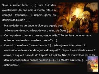 “Que é mister fazer (…) para fruir das
excelsitudes da paz com a mente reta e o
coração tranquilo?... E depois, gozar as
delícias do Reino? (…)
“
- Na verdade, na verdade te digo que aquele que
não nascer de novo não pode ver o reino de Deus (…)
- Como pode um homem nascer, sendo velho? Porventura pode tornar a
entrar no ventre de sua mãe e nascer? (…)
- Quando me refiro a “nascer de novo” (…) desejo elucidar quanto à
necessidade de nascer da água e do espírito”. O que é nascido da carne é
carne, e o que é nascido do Espírito é Espírito. Não te maravilhes de te ter
dito: necessário te é nascer de novo (…) – És Mestre em Israel (…) e não
sabes isto?”
 