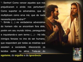 “- Senhor! Como vencer aqueles que nos
prejudicaram e ainda nos perturbam?
Como suportar os adversários, que se
multiplicam como erva má, que de nada
necessita para medrar?”
“- Simão (…) os verdadeiros adversários
do homem não se encontram fora dele,
porém em seu mundo íntimo, perseguindo
e inquietando-o sem termo (…) - Há três
inimigos ferozes no imo do ser humano,
que respondem por todas as misérias que
assolam a sociedade, dilacerando os
tecidos subtis da alma. Trata-se do
egoísmo, do orgulho e da ignorância.”
 