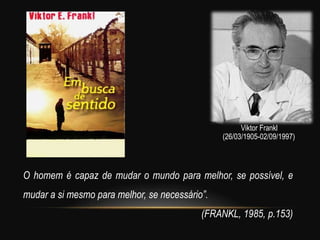 O homem é capaz de mudar o mundo para melhor, se possível, e
mudar a si mesmo para melhor, se necessário”.
(FRANKL, 1985, p.153)
(26/03/1905-02/09/1997)
Viktor Frankl
 