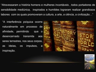 “Atravessaram a história homens e mulheres incontáveis , todos portadores de
sensibilidade mediúnica, inspirados e humildes lograram realizar grandiosos
labores com os quais promoveram a cultura, a arte, a ciência, a civilização…”
“A interferência psíquica ocorre
naturalmente em processo de
afinidade, permitindo que o
desencarnado transmita aos
seres terrestres, nos seus corpos,
as ideias, os impulsos, a
inspiração.
 