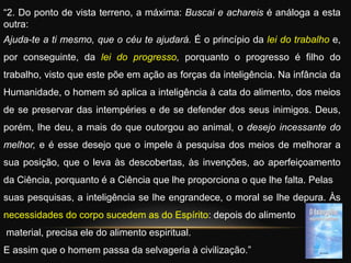 “2. Do ponto de vista terreno, a máxima: Buscai e achareis é análoga a esta
outra:
Ajuda-te a ti mesmo, que o céu te ajudará. É o princípio da lei do trabalho e,
por conseguinte, da lei do progresso, porquanto o progresso é filho do
trabalho, visto que este põe em ação as forças da inteligência. Na infância da
Humanidade, o homem só aplica a inteligência à cata do alimento, dos meios
de se preservar das intempéries e de se defender dos seus inimigos. Deus,
porém, lhe deu, a mais do que outorgou ao animal, o desejo incessante do
melhor, e é esse desejo que o impele à pesquisa dos meios de melhorar a
sua posição, que o leva às descobertas, às invenções, ao aperfeiçoamento
da Ciência, porquanto é a Ciência que lhe proporciona o que lhe falta. Pelas
suas pesquisas, a inteligência se lhe engrandece, o moral se lhe depura. Às
necessidades do corpo sucedem as do Espírito: depois do alimento
material, precisa ele do alimento espiritual.
E assim que o homem passa da selvageria à civilização.”
 