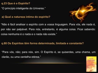 q.23 Que é o Espírito?
“O princípio inteligente do Universo.”
a) Qual a natureza íntima do espírito?
“Não é fácil analisar o espírito com a vossa linguagem. Para vós, ele nada é,
por não ser palpável. Para nós, entretanto, é alguma coisa. Ficai sabendo:
coisa nenhuma é o nada e o nada não existe.”
q.88 Os Espíritos têm forma determinada, limitada e constante?
“Para vós, não; para nós, sim. O Espírito é, se quiserdes, uma chama, um
clarão, ou uma centelha etérea.”
 
