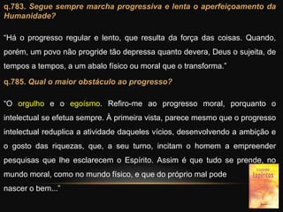 q.783. Segue sempre marcha progressiva e lenta o aperfeiçoamento da
Humanidade?
“Há o progresso regular e lento, que resulta da força das coisas. Quando,
porém, um povo não progride tão depressa quanto devera, Deus o sujeita, de
tempos a tempos, a um abalo físico ou moral que o transforma.”
q.785. Qual o maior obstáculo ao progresso?
“O orgulho e o egoísmo. Refiro-me ao progresso moral, porquanto o
intelectual se efetua sempre. À primeira vista, parece mesmo que o progresso
intelectual reduplica a atividade daqueles vícios, desenvolvendo a ambição e
o gosto das riquezas, que, a seu turno, incitam o homem a empreender
pesquisas que lhe esclarecem o Espírito. Assim é que tudo se prende, no
mundo moral, como no mundo físico, e que do próprio mal pode
nascer o bem...”
 